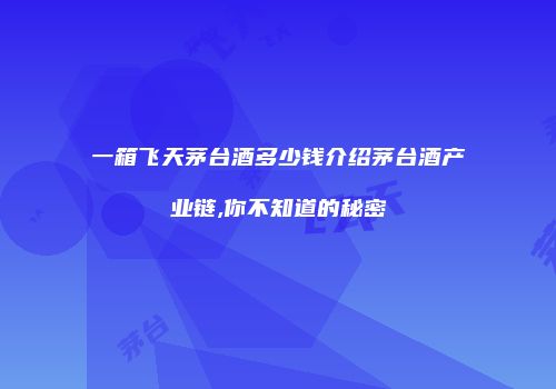 一箱飞天茅台酒多少钱介绍茅台酒产业链,你不知道的秘密