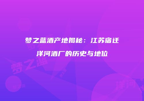 梦之蓝酒产地揭秘：江苏宿迁洋河酒厂的历史与地位