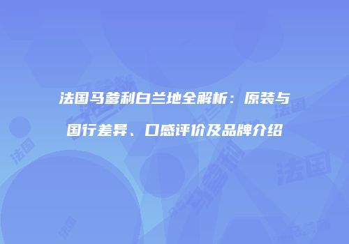 法国马爹利白兰地全解析：原装与国行差异、口感评价及品牌介绍