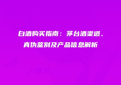 白酒购买指南：茅台酒渠道、真伪鉴别及产品信息解析