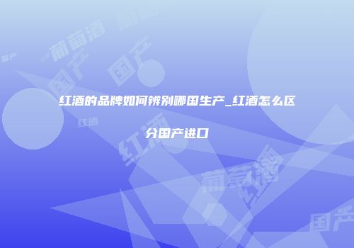 红酒的品牌如何辨别哪国生产_红酒怎么区分国产进口