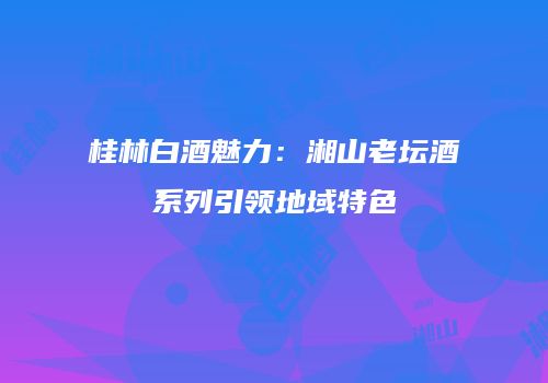 桂林白酒魅力：湘山老坛酒系列引领地域特色
