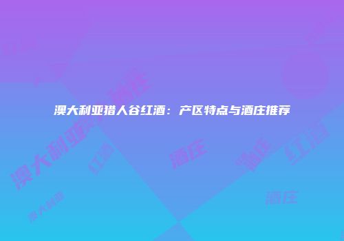 澳大利亚猎人谷红酒：产区特点与酒庄推荐