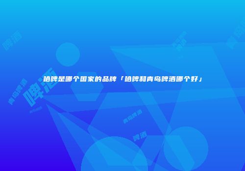 哈啤是哪个国家的品牌「哈啤和青岛啤酒哪个好」