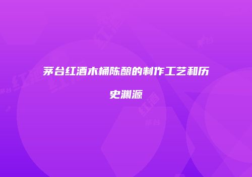 茅台红酒木桶陈酿的制作工艺和历史渊源