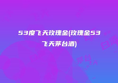 53度飞天玫瑰金(玫瑰金53飞天茅台酒)