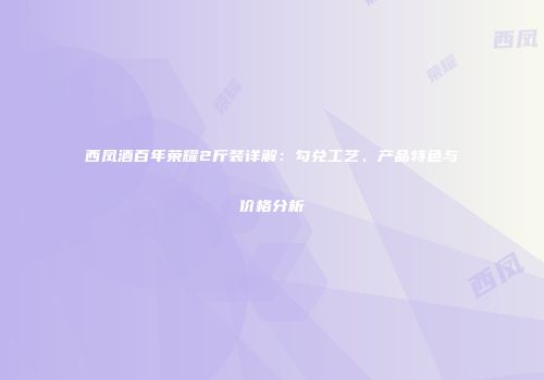 西凤酒百年荣耀2斤装详解：勾兑工艺、产品特色与价格分析