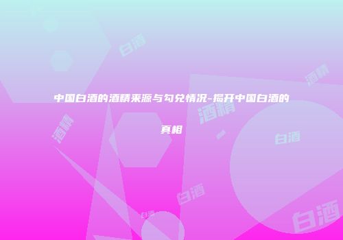 中国白酒的酒精来源与勾兑情况-揭开中国白酒的真相