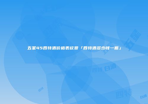 五星45四特酒价格表欣赏「四特洒多少钱一瓶」