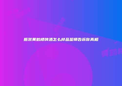 瓶装黄鹤楼啤酒怎么样品鉴师告诉你真相