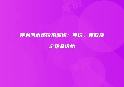 茅台酒市场价值解析：年份、度数决定珍品价格