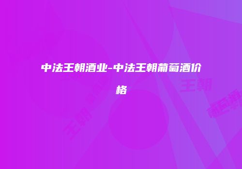 中法王朝酒业-中法王朝葡萄酒价格