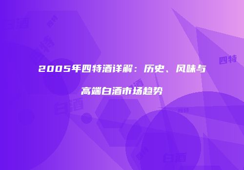 2005年四特酒详解：历史、风味与高端白酒市场趋势