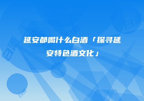 延安都喝什么白酒「探寻延安特色酒文化」
