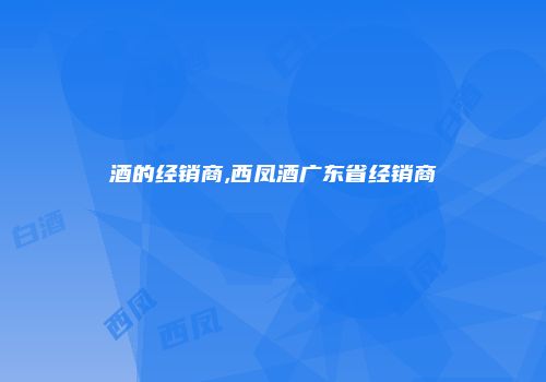 酒的经销商,西凤酒广东省经销商
