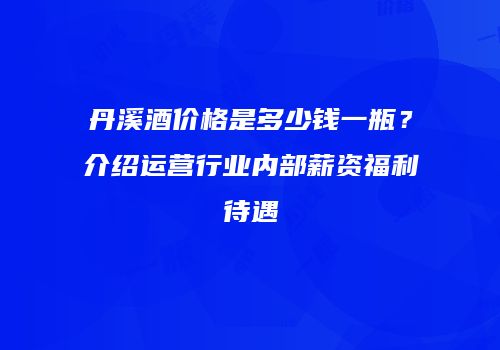丹溪酒价格是多少钱一瓶？介绍运营行业内部薪资福利待遇
