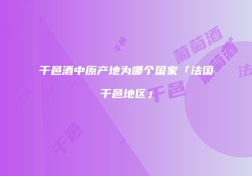 干邑酒中原产地为哪个国家「法国干邑地区」