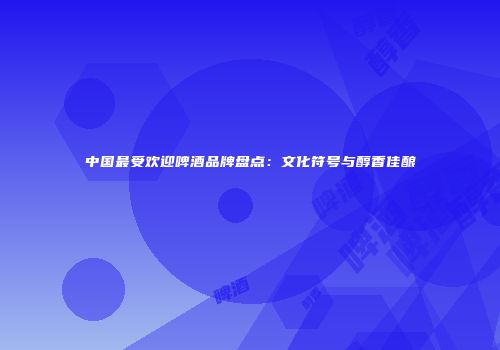 中国最受欢迎啤酒品牌盘点：文化符号与醇香佳酿