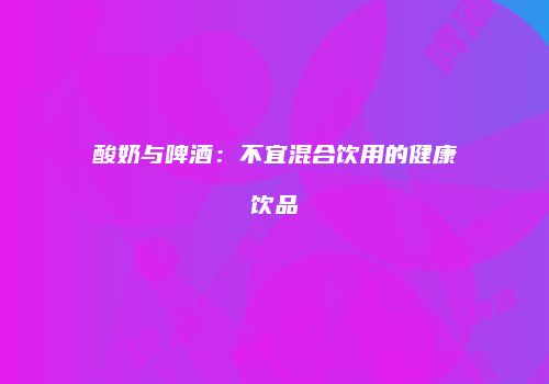酸奶与啤酒：不宜混合饮用的健康饮品