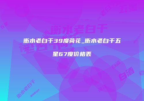 衡水老白干39度荷花_衡水老白干五星67度价格表