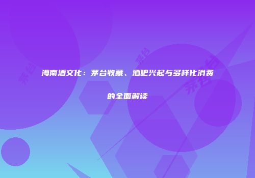 海南酒文化：茅台收藏、酒吧兴起与多样化消费的全面解读