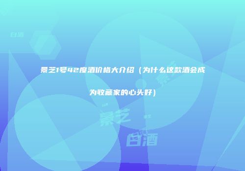景芝1号42度酒价格大介绍（为什么这款酒会成为收藏家的心头好）