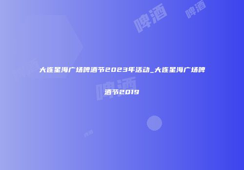 大连星海广场啤酒节2023年活动_大连星海广场啤酒节2019
