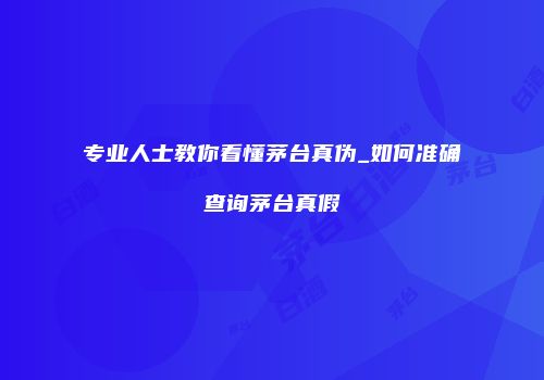 专业人士教你看懂茅台真伪_如何准确查询茅台真假