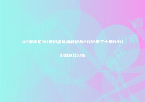 42度青花30年汾酒价格解析与2012年三十年850汾酒对比分析