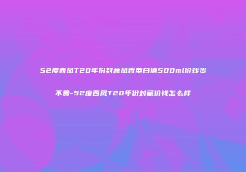 52度西凤T20年份封藏凤香型白酒500ml价钱贵不贵-52度西凤T20年份封藏价钱怎么样