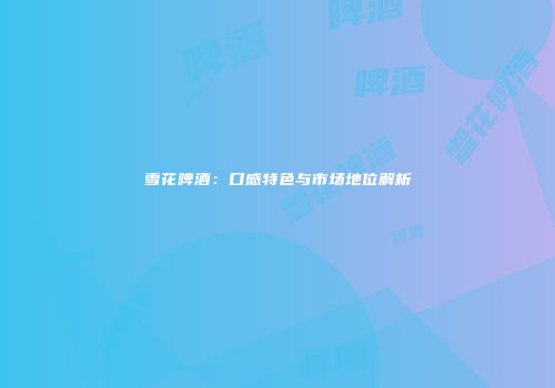 雪花啤酒：口感特色与市场地位解析