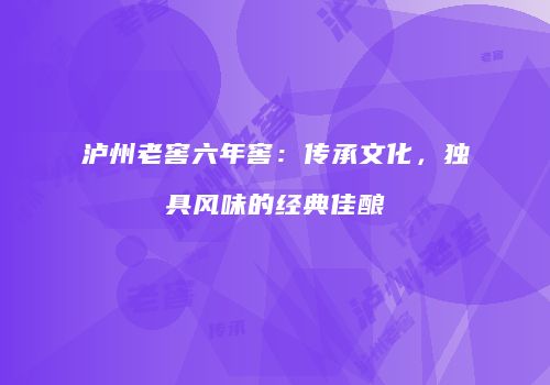 泸州老窖六年窖：传承文化，独具风味的经典佳酿