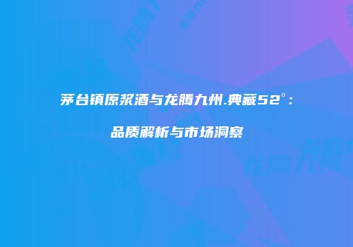 茅台镇原浆酒与龙腾九州.典藏52°：品质解析与市场洞察