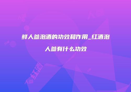 鲜人参泡酒的功效和作用_红酒泡人参有什么功效