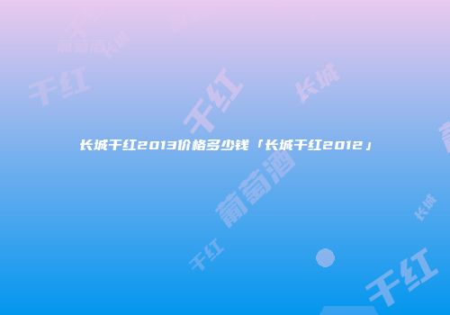 长城干红2013价格多少钱「长城干红2012」