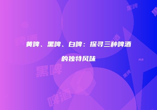 黄啤、黑啤、白啤：探寻三种啤酒的独特风味