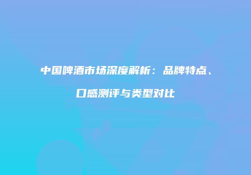 中国啤酒市场深度解析：品牌特点、口感测评与类型对比