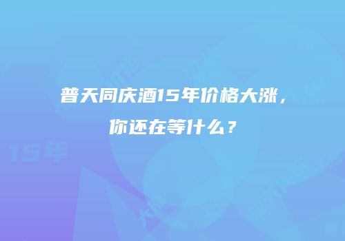 普天同庆酒15年价格大涨，你还在等什么？