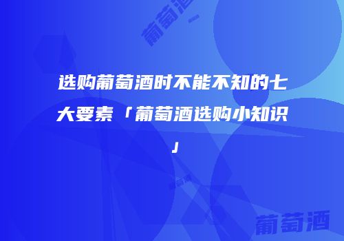 选购葡萄酒时不能不知的七大要素「葡萄酒选购小知识」