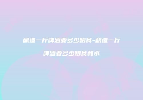 酿造一斤啤酒要多少粮食-酿造一斤啤酒要多少粮食和水