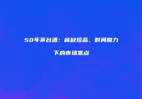 50年茅台酒：稀缺珍品，时间魔力下的市场焦点