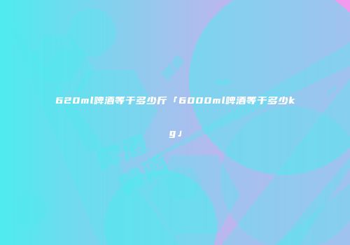 620ml啤酒等于多少斤「6000ml啤酒等于多少kg」