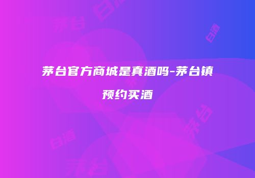 茅台官方商城是真酒吗-茅台镇预约买酒