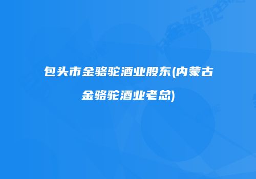 包头市金骆驼酒业股东(内蒙古金骆驼酒业老总)