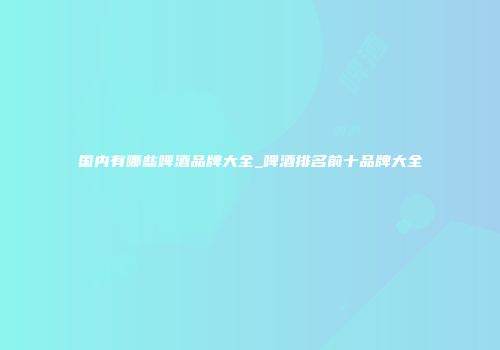 国内有哪些啤酒品牌大全_啤酒排名前十品牌大全