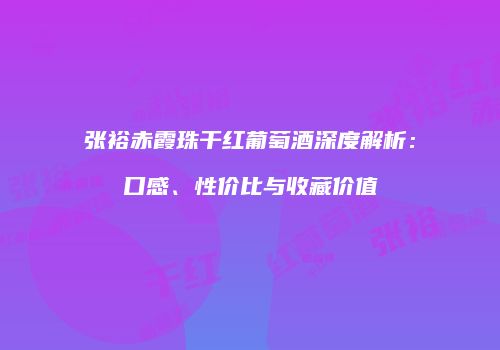 张裕赤霞珠干红葡萄酒深度解析：口感、性价比与收藏价值