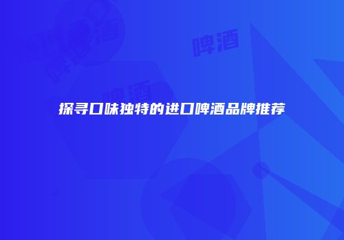探寻口味独特的进口啤酒品牌推荐