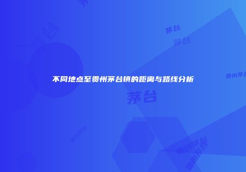 不同地点至贵州茅台镇的距离与路线分析