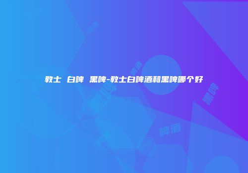 教士 白啤 黑啤-教士白啤酒和黑啤哪个好