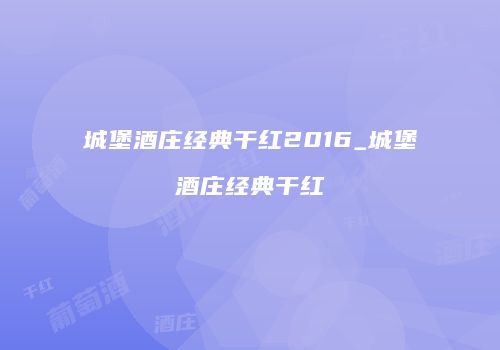 城堡酒庄经典干红2016_城堡酒庄经典干红